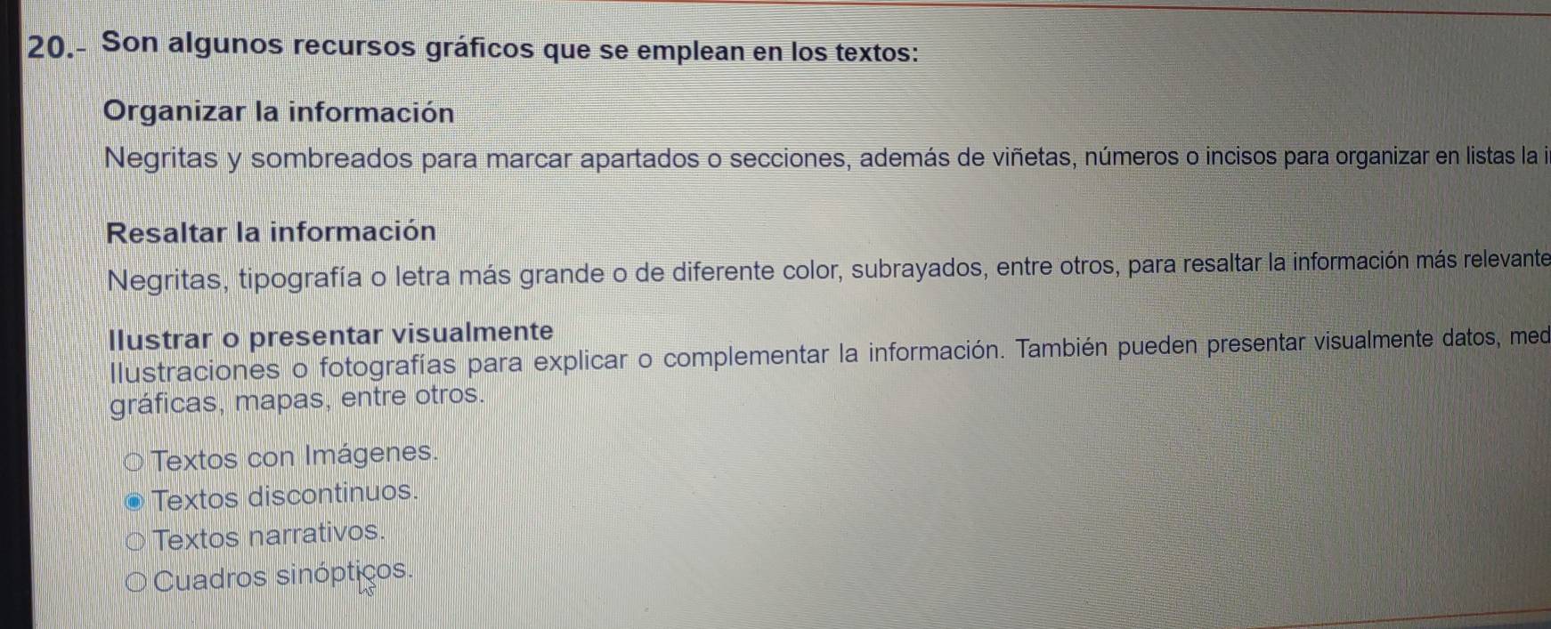 20.- Son algunos recursos gráficos que se emplean en los textos:
Organizar la información
Negritas y sombreados para marcar apartados o secciones, además de viñetas, números o incisos para organizar en listas la i
Resaltar la información
Negritas, tipografía o letra más grande o de diferente color, subrayados, entre otros, para resaltar la información más relevante
llustrar o presentar visualmente
Ilustraciones o fotografías para explicar o complementar la información. También pueden presentar visualmente datos, meo
gráficas, mapas, entre otros.
Textos con Imágenes.
Textos discontinuos.
Textos narrativos.
Cuadros sinópticos.