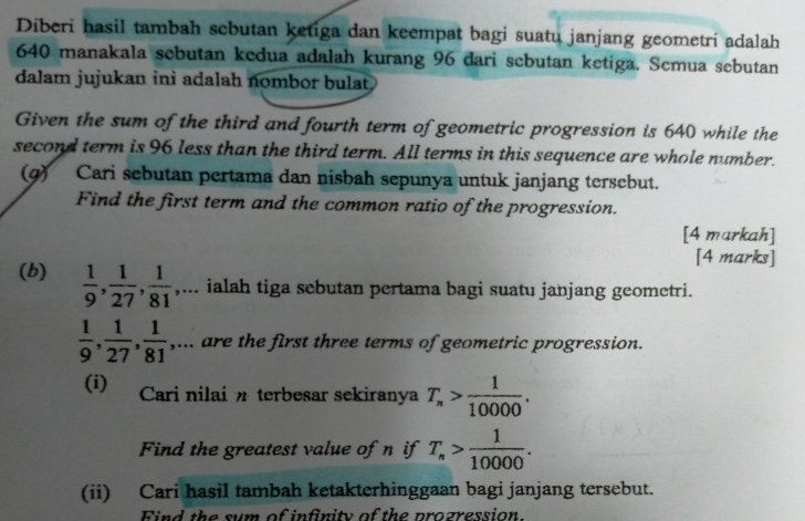 Diberi hasil tambah scbutan ketiga dan keempat bagi suatu janjang geometri adalah
640 manakala sebutan kedua adalah kurang 96 dari scbutan ketiga. Scmua sebutan 
dalam jujukan ini adalah nombor bulat. 
Given the sum of the third and fourth term of geometric progression is 640 while the 
second term is 96 less than the third term. All terms in this sequence are whole number. 
(g) Cari sebutan pertama dan nisbah sepunya untuk janjang tersebut. 
Find the first term and the common ratio of the progression. 
[4 markah] 
[4 marks] 
(b)  1/9 ,  1/27 ,  1/81 ,... ialah tiga sebutan pertama bagi suatu janjang geometri.
 1/9 ,  1/27 ,  1/81 ,... are the first three terms of geometric progression. 
(i) Cari nilai n terbesar sekiranya T_n> 1/10000 . 
Find the greatest value of n if T_n> 1/10000 . 
(ii) Cari hasil tambah ketakterhinggaan bagi janjang tersebut. 
Find the sum of infinity of the prozression.