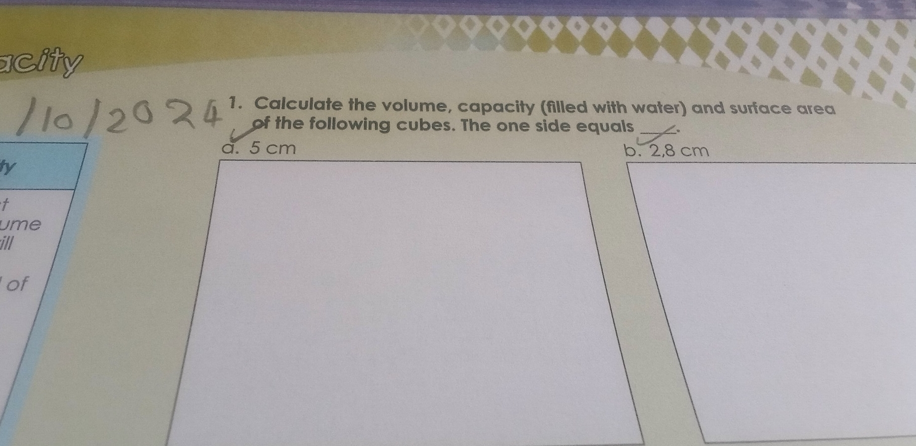 acity 
1. Calculate the volume, capacity (filled with water) and surface area 
of the following cubes. The one side equals 
a. 5 cm
ty 
t 
ume 
ill 
of