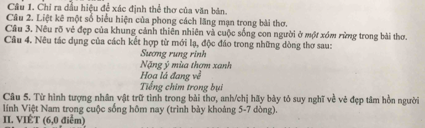 Chỉ ra dấu hiệu để xác định thể thơ của văn bản. 
Câu 2. Liệt kê một số biểu hiện của phong cách lãng mạn trong bài thơ. 
Câu 3. Nêu rõ vẻ đẹp của khung cảnh thiên nhiên và cuộc sống con người ở một xóm rừng trong bài thơ. 
Câu 4. Nêu tác dụng của cách kết hợp từ mới lạ, độc đáo trong những dòng thơ sau: 
Sương rung rinh 
Nặng ý mùa thơm xanh 
Hoạ lá đang về 
Tiếng chim trong bụi 
Câu 5. Từ hình tượng nhân vật trữ tình trong bài thơ, anh/chị hãy bày tỏ suy nghĩ về vẻ đẹp tâm hồn người 
lính Việt Nam trong cuộc sống hôm nay (trình bày khoảng 5-7 dòng). 
II. VIÉT (6,0 điểm)