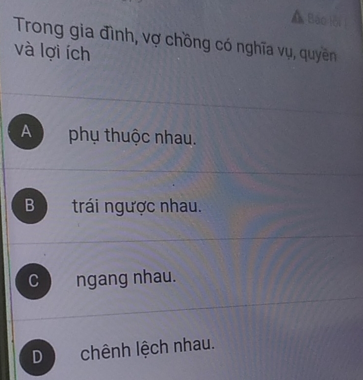 Á Báo lội
Trong gia đình, vợ chồng có nghĩa vụ, quyêền
và lợi ích
A phụ thuộc nhau.
B trái ngược nhau.
C ngang nhau.
D) chênh lệch nhau.