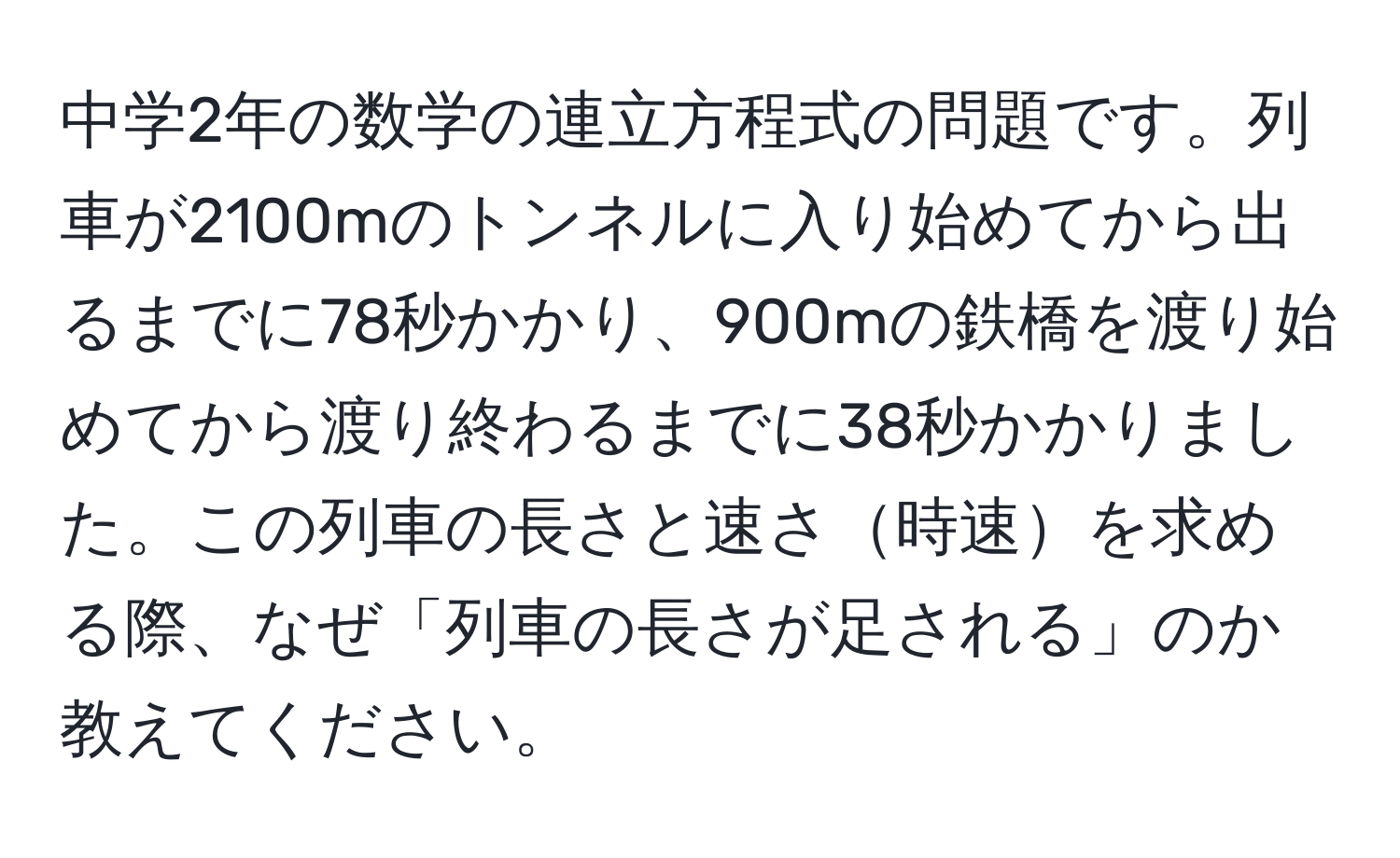 中学2年の数学の連立方程式の問題です。列車が2100mのトンネルに入り始めてから出るまでに78秒かかり、900mの鉄橋を渡り始めてから渡り終わるまでに38秒かかりました。この列車の長さと速さ時速を求める際、なぜ「列車の長さが足される」のか教えてください。