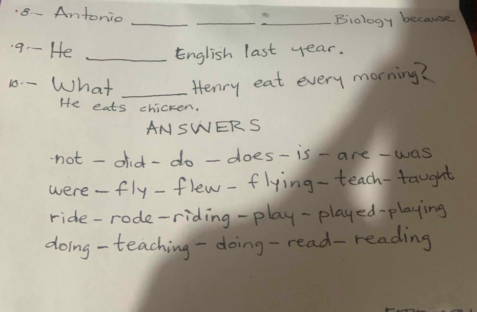 8- Antonio 
_ 
_ 

_Biology because 
9-- He_ 
English last year. 
10 - What _Henry eat every morning? 
He eats chicken. 
ANSWERS 
not - did-do-does-is- are-was 
were-fly-flew-flying-teach-taught 
ride-rode-riding-play-played-playing 
doing- teaching-doing-read-reading