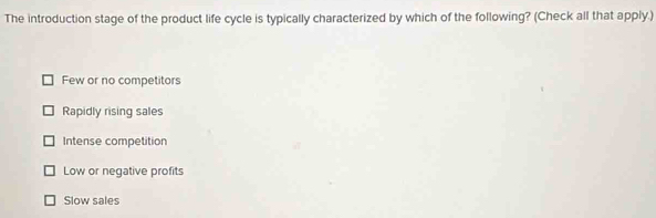 The introduction stage of the product life cycle is typically characterized by which of the following? (Check all that apply.)
Few or no competitors
Rapidly rising sales
Intense competition
Low or negative profits
Slow sales