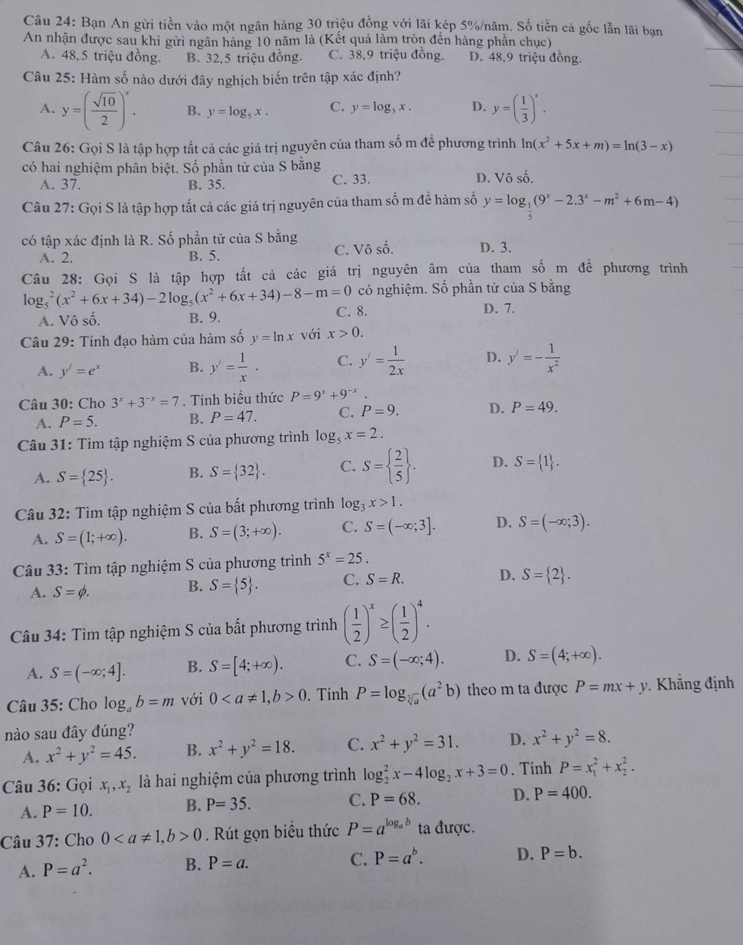 Bạn An gửi tiền vào một ngân hàng 30 triệu đồng với lãi kép 5%/năm. Số tiền cả gốc lẫn lãi bạn
An nhận được sau khi gửi ngân hàng 10 năm là (Kết quả làm tròn đến hàng phần chục)
A. 48,5 triệu đồng. B. 32,5 triệu đồng. C. 38,9 triệu đồng. D. 48,9 triệu đồng.
Câu 25: Hàm số nào dưới đây nghịch biến trên tập xác định?
A. y=( sqrt(10)/2 )^x. B. y=log _5x. C. y=log _3x. D. y=( 1/3 )^x.
Câu 26: Gọi S là tập hợp tất cả các giá trị nguyên của tham số m để phương trình ln (x^2+5x+m)=ln (3-x)
có hai nghiệm phân biệt. Số phần tử của S bằng
A. 37. B. 35.
C. 33. D. Vô số.
Câu 27: Gọi S là tập hợp tất cả các giá trị nguyên của tham số m để hàm số y=log _ 1/5 (9^x-2.3^x-m^2+6m-4)
có tập xác định là R. Số phần tử của S bằng C. Vô số. D. 3.
A. 2. B. 5.
Câu 28: Gọi S là tập hợp tất cả các giá trị nguyên âm của tham số m đề phương trình
có nghiệm. Số phần từ của S bằng
lo g_5^(2(x^2)+6x+34)-2log _5(x^2+6x+34)-8-m=0 C. 8. D. 7.
A. Vô shat o. B. 9.
Câu 29: Tính đạo hàm của hàm số y=ln x với x>0.
A. y'=e^x
C.
D.
B. y'= 1/x . y'= 1/2x  y'=- 1/x^2 
Câu 30: Cho 3^x+3^(-x)=7. Tính biểu thức P=9^x+9^(-x).
C. P=9. D.
A. P=5. B. P=47. P=49.
Câu 31: Tìm tập nghiệm S của phương trình log _5x=2.
A. S= 25 . B. S= 32 . C. S=  2/5  . D. S= 1 .
Câu 32: Tìm tập nghiệm S của bất phương trình log _3x>1.
A. S=(1;+∈fty ). B. S=(3;+∈fty ). C. S=(-∈fty ;3]. D. S=(-∈fty ;3).
Câu 33: Tìm tập nghiệm S của phương trình 5^x=25.
C. S=R. D. S= 2 .
A. S=phi .
B. S= 5 .
Câu 34: Tìm tập nghiệm S của bất phương trình ( 1/2 )^x≥ ( 1/2 )^4.
A. S=(-∈fty ;4]. B. S=[4;+∈fty ). C. S=(-∈fty ;4). D. S=(4;+∈fty ).
Câu 35: Cho log _ab=m với 00. Tính P=log _sqrt[3](a)(a^2b) theo m ta được P=mx+y Khẳng định
nào sau đây đúng?
A. x^2+y^2=45. B. x^2+y^2=18. C. x^2+y^2=31. D. x^2+y^2=8.
Câu 36: Gọi x_1,x_2 là hai nghiệm của phương trình log _2^(2x-4log _2)x+3=0. Tính P=x_1^(2+x_2^2.
A. P=10. B. P=35.
C. P=68.
D. P=400.
Câu 37: Cho 00. Rút gọn biểu thức P=a^log _a)b ta được.
A. P=a^2.
B. P=a. C. P=a^b. D. P=b.