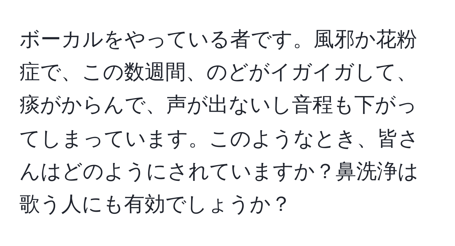 ボーカルをやっている者です。風邪か花粉症で、この数週間、のどがイガイガして、痰がからんで、声が出ないし音程も下がってしまっています。このようなとき、皆さんはどのようにされていますか？鼻洗浄は歌う人にも有効でしょうか？