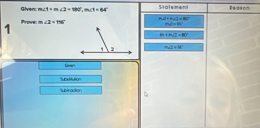 Given: m∠ 1+m∠ 2=180°, m∠ 1=64°
Statement Reason
m∠ 1+m∠ 2=80°
1 Prove: m∠ 2=116°
m∠ I=64°
64+m∠ 2=80°
m∠ 2=116°
Given 
Substitution 
Subtraction