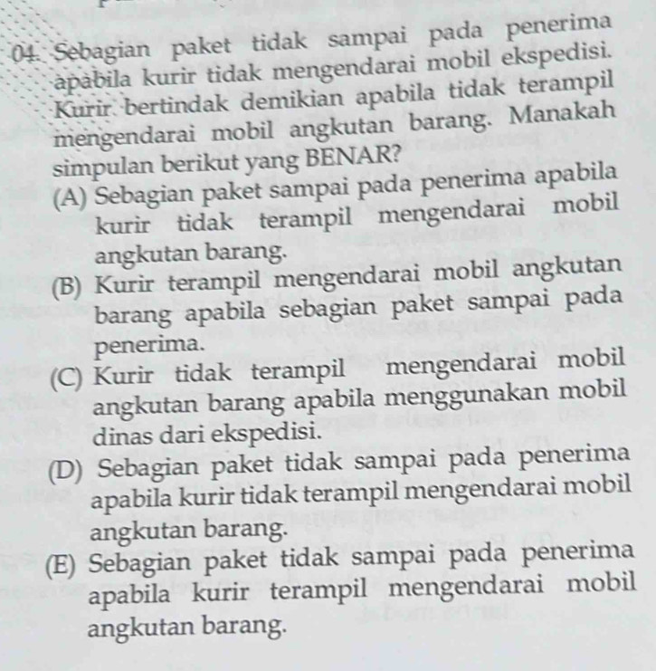 Sebagian paket tidak sampai pada penerima
apábila kurir tidak mengendarai mobil ekspedisi.
Kurir bertindak demikian apabila tidak terampil
mengendarai mobil angkutan barang. Manakah
simpulan berikut yang BENAR?
(A) Sebagian paket sampai pada penerima apabila
kurir tidak terampil mengendarai mobil
angkutan barang.
(B) Kurir terampil mengendarai mobil angkutan
barang apabila sebagian paket sampai pada
penerima.
(C) Kurir tidak terampil mengendarai mobil
angkutan barang apabila menggunakan mobil
dinas dari ekspedisi.
(D) Sebagian paket tidak sampai pada penerima
apabila kurir tidak terampil mengendarai mobil
angkutan barang.
(E) Sebagian paket tidak sampai pada penerima
apabila kurir terampil mengendarai mobil
angkutan barang.