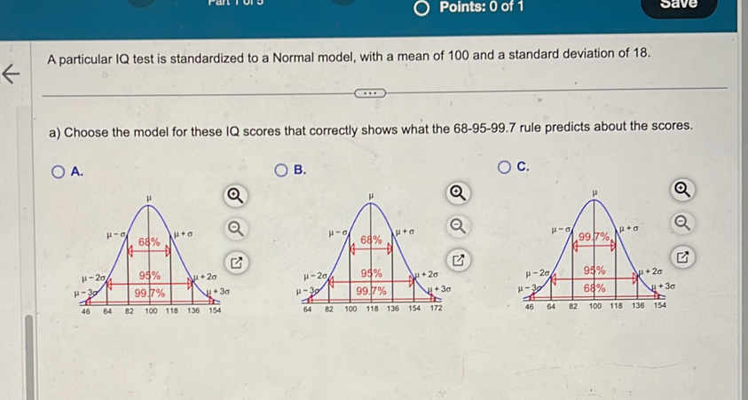 save
A particular IQ test is standardized to a Normal model, with a mean of 100 and a standard deviation of 18.
a) Choose the model for these IQ scores that correctly shows what the 68-95-99.7 rule predicts about the scores.
A.
B.
C.