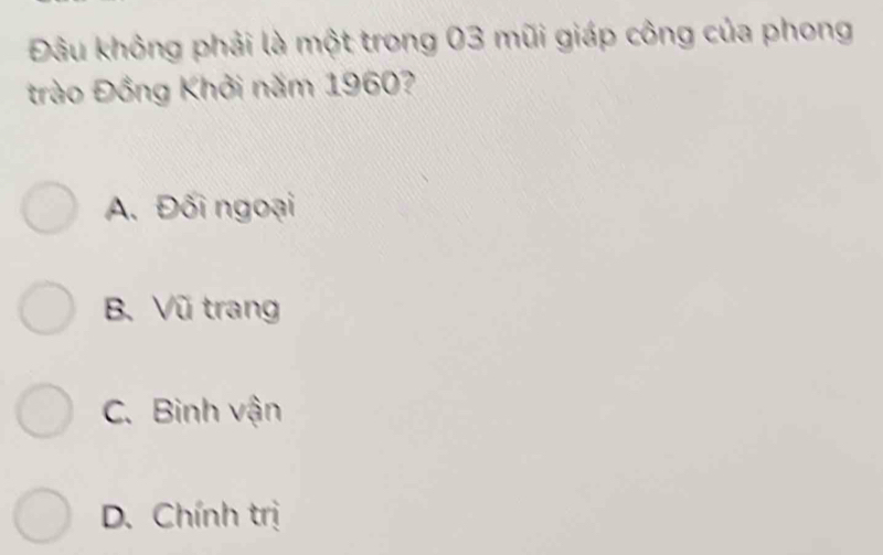 Đâu không phải là một trong 03 mũi giáp công của phong
trào Đồng Khởi năm 1960?
A. Đối ngoại
B. Vũ trang
C. Binh vận
D. Chính trị