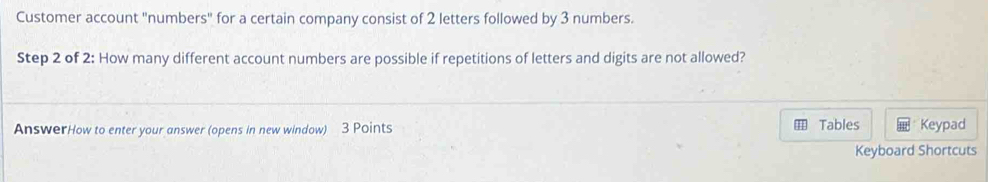 Customer account "numbers" for a certain company consist of 2 letters followed by 3 numbers. 
Step 2 of 2 : How many different account numbers are possible if repetitions of letters and digits are not allowed? 
AnswerHow to enter your answer (opens in new window) 3 Points Tables Keypad 
Keyboard Shortcuts