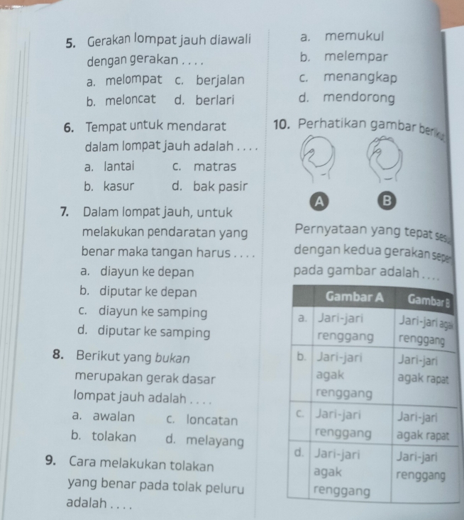 Gerakan lompat jauh diawali a. memukul
dengan gerakan . . . . b， melempar
a. melompat c. berjalan c. menangkap
b. meloncat d. berlari d. mendorong
6. Tempat untuk mendarat 10. Perhatikan gambar berk
dalam lompat jauh adalah . . . .
a. lantai c. matras
b. kasur d. bak pasir
a B
7. Dalam lompat jauh, untuk
melakukan pendaratan yang Pernyataan yang tepat ses.
benar maka tangan harus . . . . dengan kedua gerakan sep
a. diayun ke depan pada gambar adalah . .
b. diputar ke depan
c. diayun ke samping a
d. diputar ke samping 
8. Berikut yang bukan 
merupakan gerak dasar 
lompat jauh adalah . . . .
a. awalan c. loncatan
b. tolakan d. melayang 
9. Cara melakukan tolakan 
yang benar pada tolak peluru
adalah . . . .