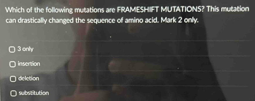 Which of the following mutations are FRAMESHIFT MUTATIONS? This mutation
can drastically changed the sequence of amino acid. Mark 2 only.
3 only
insertion
deletion
substitution