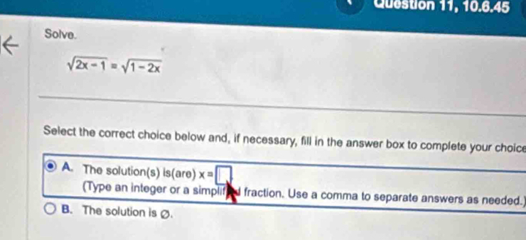 Question 11, 10.6.45
Solve.
sqrt(2x-1)=sqrt(1-2x)
Select the correct choice below and, if necessary, fill in the answer box to complete your choice
A. The solution(s) is(are) x=□
(Type an integer or a simplifeed fraction. Use a comma to separate answers as needed.
B. The solution is Ø