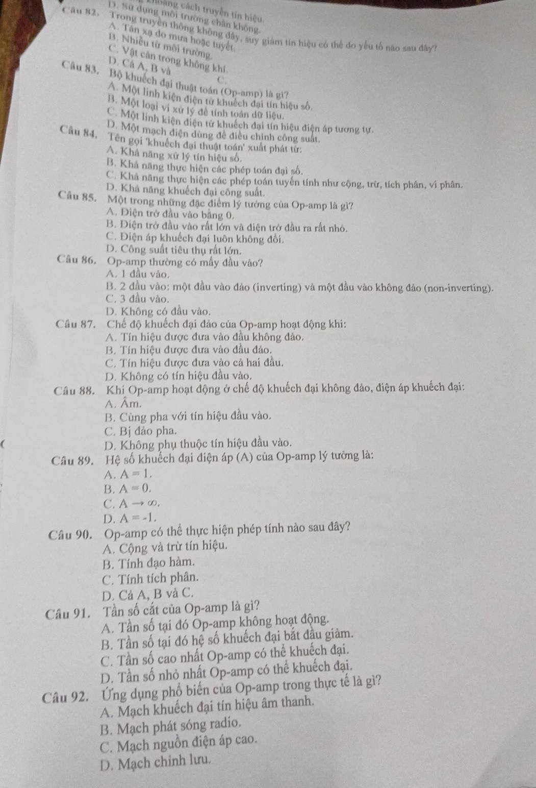 choảng cách truyền tin hiệu
D. Sử dụng mỗi trường chân không
Câu 82. Trong truyền thông không đây, suy giám tín hiệu có thể đo yếu tổ não sau đây
A. Tân xạ đo mưa hoặc tuyết.
B. Nhiễu từ môi trường,
C. Vật cân trong không khí,
D. Cá A, B và C.
Câu 83. Bộ khuếch đại thuật toán (Op-amp) là gì7
A. Một linh kiện điện tử khuếch đại tín hiệu số.
B. Một loại vì xứ lý đề tính toán dữ liệu.
C. Một linh kiện điện tử khuếch đại tín hiệu điện áp tương tự.
D. Một mạch điện dùng đề điều chính công suất.
Câu 84. Tên gọi 'khuếch đại thuật toán' xuất phát từ
A. Khả năng xử lý tín hiệu số,
B. Khả năng thực hiện các phép toán đại số.
C. Khả năng thực hiện các phép toán tuyển tính như cộng, trừ, tích phân, vi phân.
D. Khả năng khuếch đại công suất.
Câu 85. Một trong những đặc điểm lý tưởng của Op-amp là gì?
A. Điện trở đầu vào bằng 0.
B. Điện trở đầu vào rất lớn và điện trở đầu ra rất nhỏ.
C. Điện áp khuếch đại luôn không đối.
D. Công suất tiêu thụ rất lớn.
Câu 86. Op-amp thường có mấy đầu vào?
A. 1 đầu vào.
B. 2 đầu vào: một đầu vào đảo (inverting) và một đầu vào không đảo (non-inverting).
C. 3 đầu vào.
D. Không có đầu vào.
Câu 87. Chế độ khuếch đại đảo của Op-amp hoạt động khi:
A. Tín hiệu được đưa vào đầu không đảo.
B. Tín hiệu được đưa vào đầu đảo.
C. Tín hiệu được đưa vào cả hai đầu.
D. Không có tín hiệu đầu vào.
Câu 88. Khi Op-amp hoạt động ở chế độ khuếch đại không đảo, điện áp khuếch đại:
A. Âm.
B. Cùng pha với tín hiệu đầu vào.
C. Bị đảo pha.
( D. Không phụ thuộc tín hiệu đầu vào.
Câu 89. Hệ số khuếch đại điện áp (A) của Op-amp lý tưởng là:
A. A=1.
B. A=0.
C. Ato ∈fty .
D. A=-1.
Câu 90. Op-amp có thể thực hiện phép tính nào sau đây?
A. Cộng và trừ tín hiệu.
B. Tính đạo hàm.
C. Tính tích phân.
D. Cả A, B và C.
Câu 91. Tần số cắt của Op-amp là gì?
A. Tần số tại đó Op-amp không hoạt động.
B. Tần số tại đó hệ số khuếch đại bắt đầu giảm.
C. Tần số cao nhất Op-amp có thể khuếch đại.
D. Tần số nhỏ nhất Op-amp có thể khuếch đại.
Câu 92. Ứng dụng phổ biến của Op-amp trong thực tế là gì?
A. Mạch khuếch đại tín hiệu âm thanh.
B. Mạch phát sóng radio.
C. Mạch nguồn điện áp cao.
D. Mạch chinh lưu.