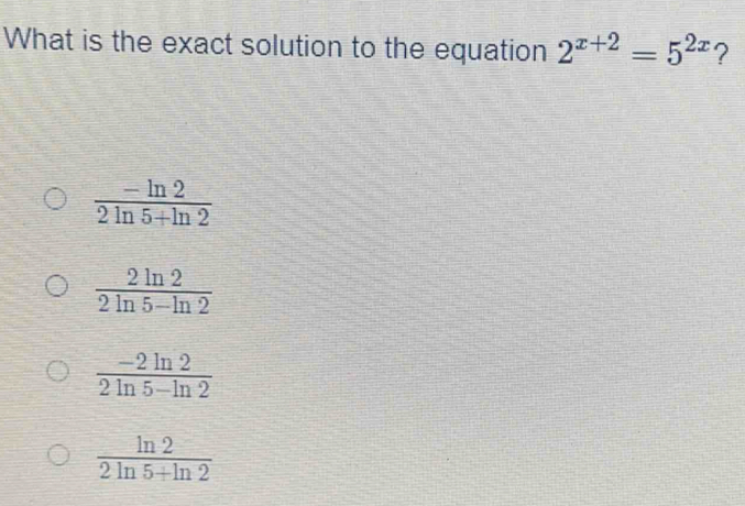 What is the exact solution to the equation 2^(x+2)=5^(2x) ?
 (-ln 2)/2ln 5+ln 2 
 2ln 2/2ln 5-ln 2 
 (-2ln 2)/2ln 5-ln 2 
 ln 2/2ln 5+ln 2 