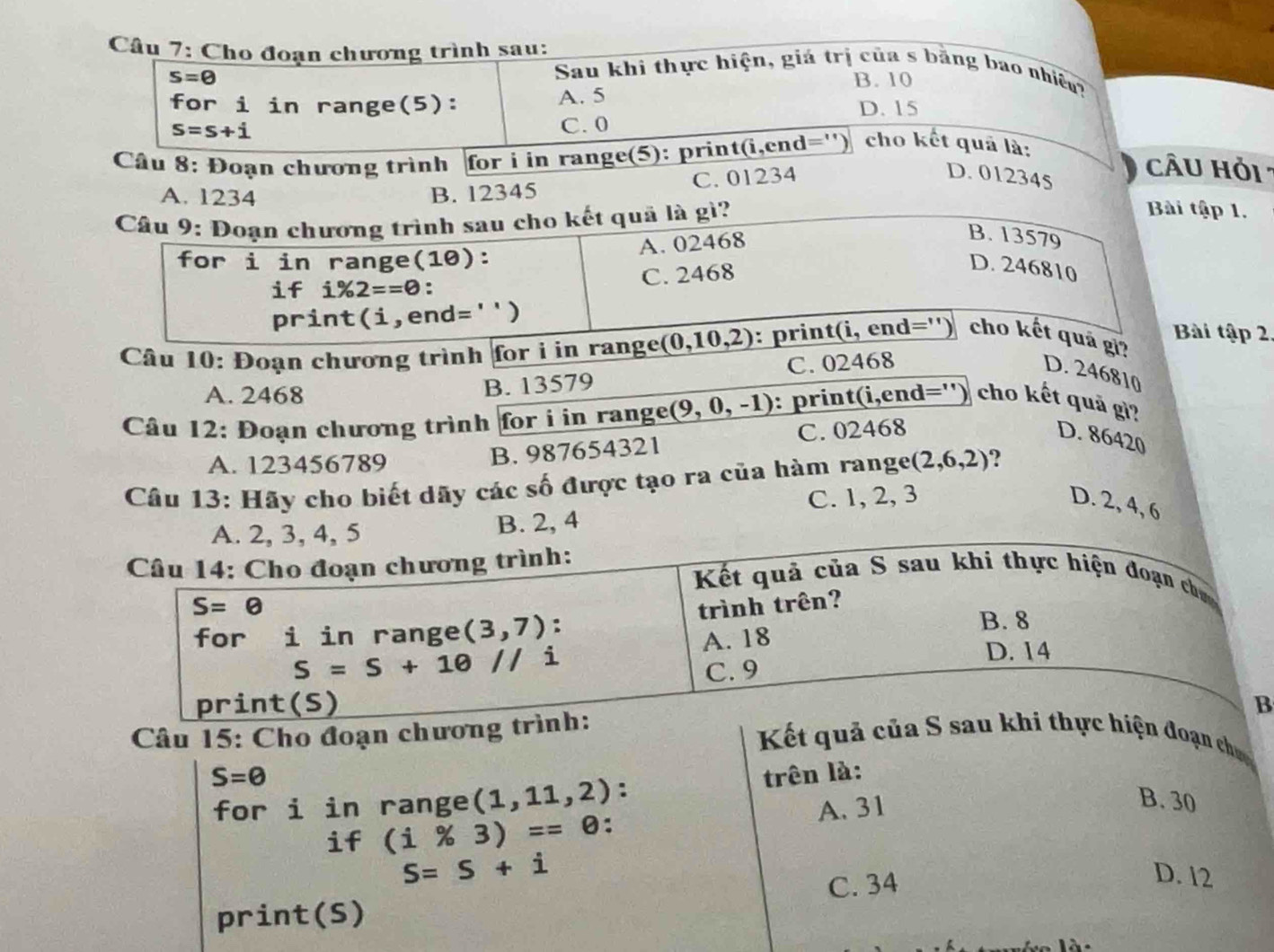 Cho đoạn chương trình sau: Sau khi thực hiện, giá trị của s bằng bao nhiều?
s=θ B. 10
for i in range(5): A. 5 D. 15
s=s+i C. 0
Câu 8: Đoạn chương trình for i in range(5): print(i,end='') cho kết quả là:
C. 01234 D. 012345
CÂU Hỏi :
A. 1234 B. 12345
Cầâu 9: Đoạn chương trình sau cho kết quả là gì?
Bài tập 1.
A. 02468
B. 13579
for i in range(10):
if i% 2==0 C. 2468
D. 246810
print (i,end='')
Bài tập 2
Câu 10: Đoạn chương trình for i in range _ (0,10,2) : print(i, end='') cho kết quả gi?
A. 2468
B. 13579 C. 02468 D. 246810
Câu 12: Đoạn chương trình for i in range _ (9,0,-1) 0:  print(i,end='') cho kết quả gì?
D. 86420
A. 123456789
B. 987654321 C. 02468
Câu 13: Hãy cho biết dãy các số được tạo ra của hàm range (2,6,2) ?
A. 2, 3, 4, 5 B. 2, 4 C. 1, 2, 3
D. 2, 4, 6
Câu 14: Cho đoạn chương trình: Kết quả của S sau khi thực hiện đoạn chư
S=θ trình trên?
for i in range (3,7) : B. 8
A. 18
S=S+1θ //i
D. 14
C. 9
print(S) B
Câu 15: Cho đoạn chương trình:
Kết quả của S sau khi thực hiện đoạn chun
S=θ trên là:
for i in range (1,11,2) :
if (i% 3)=0 : A. 31
B. 30
S=S+i
print(S) C. 34
D. 12