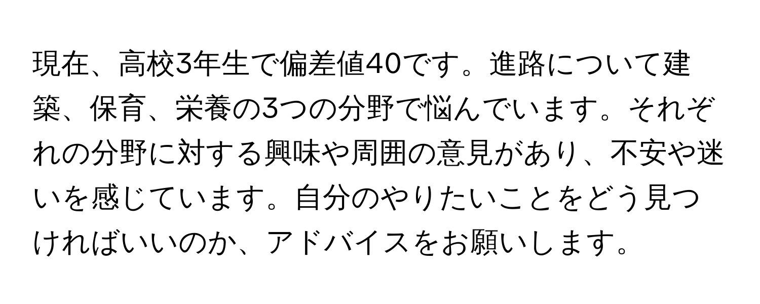 現在、高校3年生で偏差値40です。進路について建築、保育、栄養の3つの分野で悩んでいます。それぞれの分野に対する興味や周囲の意見があり、不安や迷いを感じています。自分のやりたいことをどう見つければいいのか、アドバイスをお願いします。