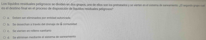 Los líquidos residuales peligrosos se dividen en dos grupos, uno de ellos son los pretratados y se vierten en el sistema de saneamiento. ¿El segundo grupo cual
es el destino final en el proceso de disposición de líquidos residuales peligrosos?
a. Deben ser eliminados por entidad autorizada
b. Se desechan a través del drenaje de la comunidad
c. Se vierten en relleno sanitario
d. Se eliminan mediante el sistema de saneamiento