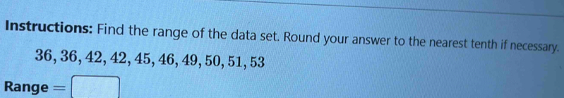 Instructions: Find the range of the data set. Round your answer to the nearest tenth if necessary.
36, 36, 42, 42, 45, 46, 49, 50, 51, 53
Range =