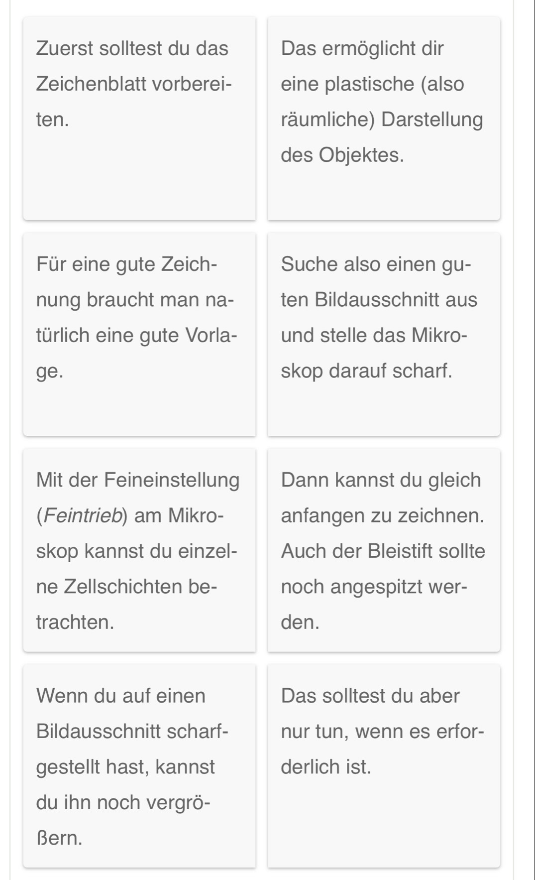 Zuerst solltest du das Das ermöglicht dir 
Zeichenblatt vorberei- eine plastische (also 
ten. räumliche) Darstellung 
des Objektes. 
Für eine gute Zeich- Suche also einen gu- 
nung braucht man na- ten Bildausschnitt aus 
türlich eine gute Vorla- und stelle das Mikro- 
ge. skop darauf scharf. 
Mit der Feineinstellung Dann kannst du gleich 
(Feintrieb) am Mikro- anfangen zu zeichnen. 
skop kannst du einzel- Auch der Bleistift sollte 
ne Zellschichten be- noch angespitzt wer- 
trachten. den. 
Wenn du auf einen Das solltest du aber 
Bildausschnitt scharf- nur tun, wenn es erfor- 
gestellt hast, kannst derlich ist. 
du ihn noch vergrö- 
Bern.