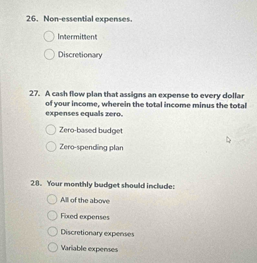 Non-essential expenses.
Intermittent
Discretionary
27. A cash flow plan that assigns an expense to every dollar
of your income, wherein the total income minus the total
expenses equals zero.
Zero-based budget
Zero-spending plan
28. Your monthly budget should include:
All of the above
Fixed expenses
Discretionary expenses
Variable expenses