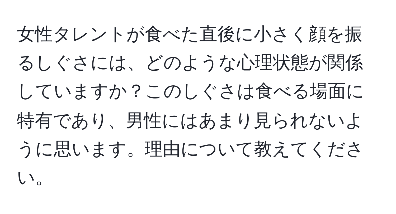 女性タレントが食べた直後に小さく顔を振るしぐさには、どのような心理状態が関係していますか？このしぐさは食べる場面に特有であり、男性にはあまり見られないように思います。理由について教えてください。