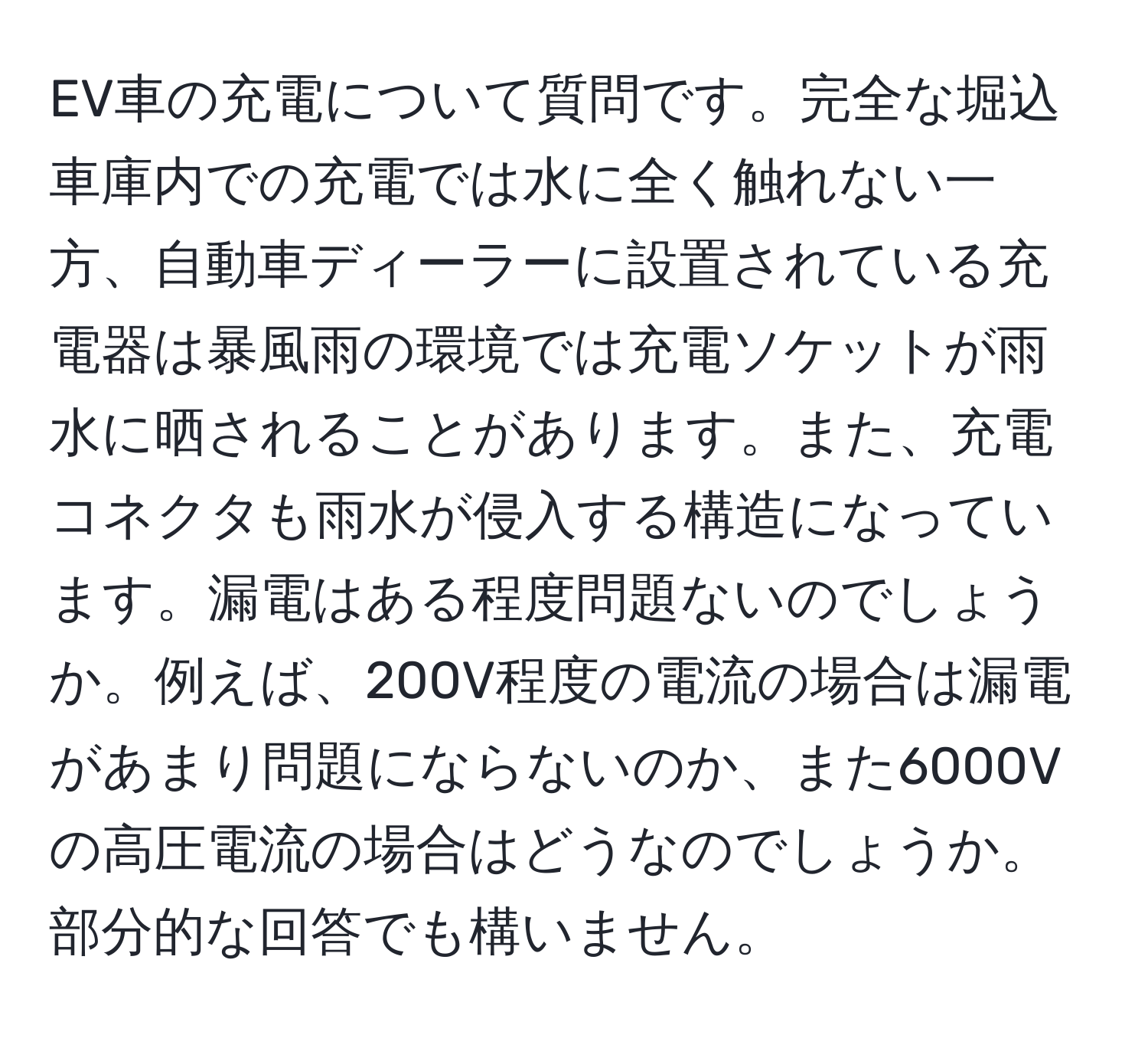 EV車の充電について質問です。完全な堀込車庫内での充電では水に全く触れない一方、自動車ディーラーに設置されている充電器は暴風雨の環境では充電ソケットが雨水に晒されることがあります。また、充電コネクタも雨水が侵入する構造になっています。漏電はある程度問題ないのでしょうか。例えば、200V程度の電流の場合は漏電があまり問題にならないのか、また6000Vの高圧電流の場合はどうなのでしょうか。部分的な回答でも構いません。