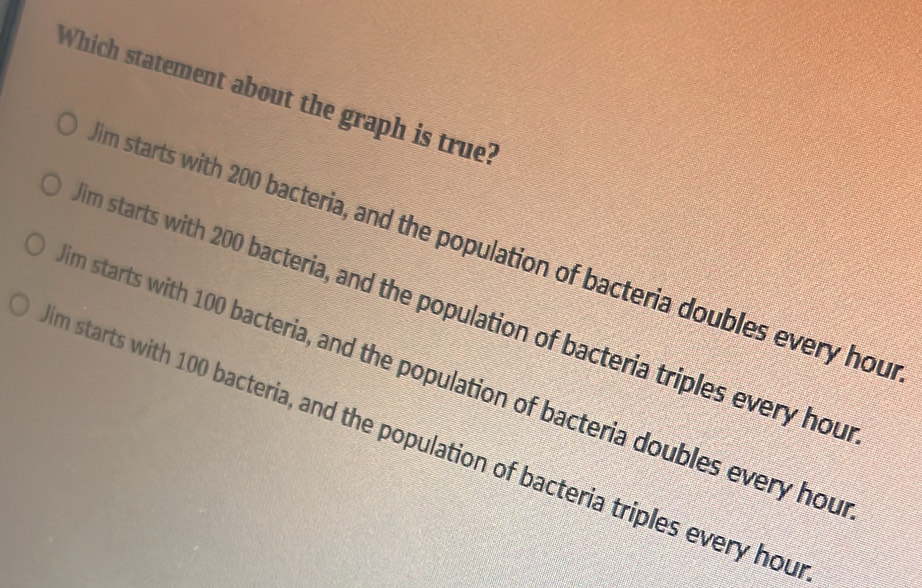 Which statement about the graph is true?
m starts with 200 bacteria, and the population of bacteria doubles every hou
m starts with 200 bacteria, and the population of bacteria triples every hou
m starts with 100 bacteria, and the population of bacteria doubles every hou
m starts with 100 bacteria, and the population of bacteria triples every hou