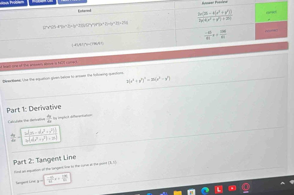 vious Problem Problem List
Answer Preview
t least one of the answers above is NOT correct.
Directions: Use the equation given below to answer the following questions.
2(x^2+y^2)^2=25(x^2-y^2)
Part 1: Derivative
Calculate the derivative  dy/dx  by implicit differentiation:
 dy/dx =[ (2x(25-4(x^2+y^2)))/2y(4(x^2+y^2)+25) 
Part 2: Tangent Line
Find an equation of the tangent line to the curve at the point (3,1)
Tangent Line: y= (-45)/61 x+ 196/61 