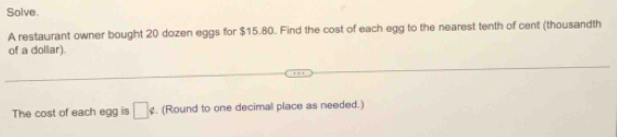 Solve. 
A restaurant owner bought 20 dozen eggs for $15.80. Find the cost of each egg to the nearest tenth of cent (thousandth 
of a dollar). 
The cost of each egg is □ ∉ , (Round to one decimall place as needed.)