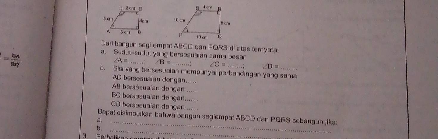 Dari bangun segi empat ABCD dan PQRS di atas ternyata:
= DA/RQ . 
a. Sudut--sudut yang bersesuaian sama besar
∠ A= _ ∠ B= _
∠ C= _, ∠ D=
b. Sisi yang bersesuaian mempunyai perbandingan yang sama
AD bersesuaian dengan......
AB bersésuaian dengan ......
BC bersesuaian dengan.......
CD bersesuaian dengan ..... 
Dapat disimpulkan bahwa bangun segiempat ABCD dan PQRS sebangun jika: 
a._ 
b._