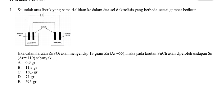 Sejumlah arus listrik yang sama dialirkan ke dalam dua sel eektrolisis yang berbeda sesuai gambar berikut:
Jika dalam larutan ZnSO₄akan mengendap 13 gram Zn(Ar=65) , maka pada larutan SnC4 akan diperoleh endapan Sn
(Ar=119) sebanyak…..
A. 0,9 gr
B. 11,9 gr
C. 18,3 gr
D. 71 gr
E. 595 gr