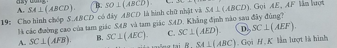 A. SA⊥ (ABCD). day dung !
B. SO⊥ (ABCD). C.
19: Cho hình chóp S. ABCD có đáy ABCD là hình chữ nhật và SA⊥ (ABCD). Gọi AE, AF lần lượt
là các đường cao của tam giác SAB và tam giác SAD. Khẳng định nào sau đây đúng?
A. SC⊥ (AFB). B. SC⊥ (AEC). C. SC⊥ (AED). D SC⊥ (AEF). 
v ô n g tai B SA⊥ (ABC). Gọi H, K lần lượt là hình