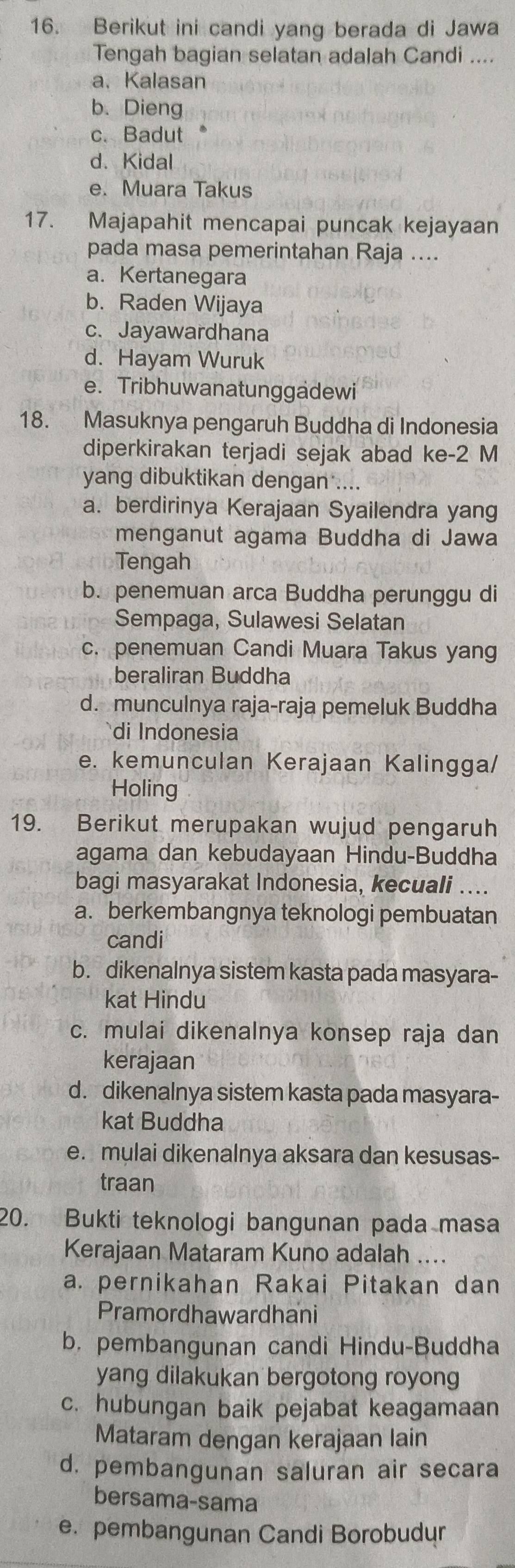 Berikut ini candi yang berada di Jawa
Tengah bagian selatan adalah Candi ....
a、 Kalasan
b. Dieng
c. Badut
d. Kidal
e. Muara Takus
17. Majapahit mencapai puncak kejayaan
pada masa pemerintahan Raja ....
a. Kertanegara
b. Raden Wijaya
c. Jayawardhana
d. Hayam Wuruk
e. Tribhuwanatunggadewi
18. Masuknya pengaruh Buddha di Indonesia
diperkirakan terjadi sejak abad ke-2 M
yang dibuktikan dengan ....
a. berdirinya Kerajaan Syailendra yang
menganut agama Buddha di Jawa
Tengah
b. penemuan arca Buddha perunggu di
Sempaga, Sulawesi Selatan
c. penemuan Candi Muara Takus yang
beraliran Buddha
d. munculnya raja-raja pemeluk Buddha
di Indonesia
e. kemunculan Kerajaan Kalingga/
Holing
19. Berikut merupakan wujud pengaruh
agama dan kebudayaan Hindu-Buddha
bagi masyarakat Indonesia, kecuali ....
a. berkembangnya teknologi pembuatan
candi
b. dikenalnya sistem kasta pada masyara-
kat Hindu
c. mulai dikenalnya konsep raja dan
kerajaan
d. dikenalnya sistem kasta pada masyara-
kat Buddha
e. mulai dikenalnya aksara dan kesusas-
traan
20. Bukti teknologi bangunan pada masa
Kerajaan Mataram Kuno adalah ....
a. pernikahan Rakai Pitakan dan
Pramordhawardhani
b. pembangunan candi Hindu-Buddha
yang dilakukan bergotong royong
c. hubungan baik pejabat keagamaan
Mataram dengan kerajaan lain
d. pembangunan saluran air secara
bersama-sama
e. pembangunan Candi Borobudur