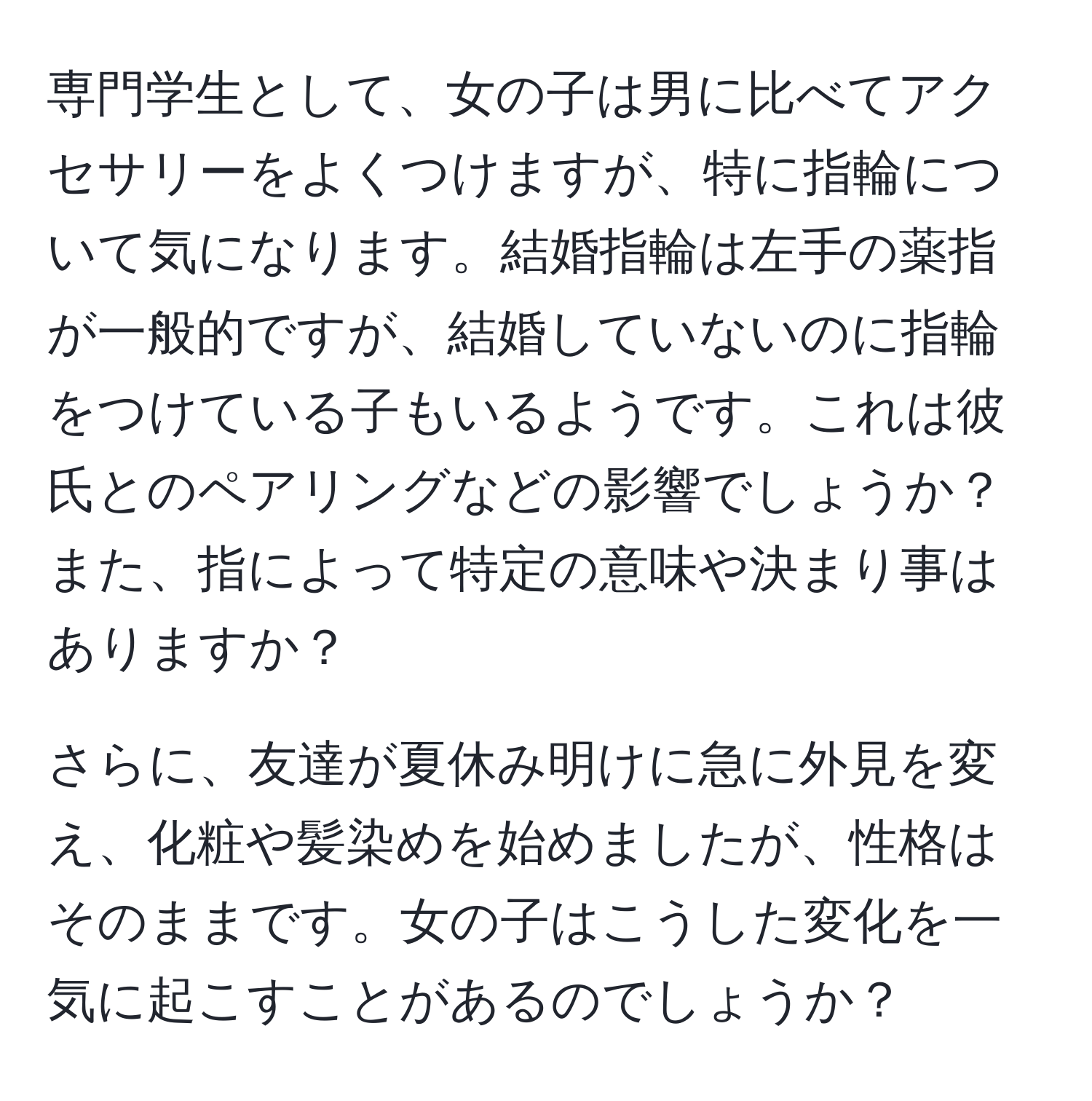 専門学生として、女の子は男に比べてアクセサリーをよくつけますが、特に指輪について気になります。結婚指輪は左手の薬指が一般的ですが、結婚していないのに指輪をつけている子もいるようです。これは彼氏とのペアリングなどの影響でしょうか？また、指によって特定の意味や決まり事はありますか？

さらに、友達が夏休み明けに急に外見を変え、化粧や髪染めを始めましたが、性格はそのままです。女の子はこうした変化を一気に起こすことがあるのでしょうか？