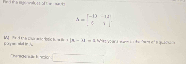 Find the eigenvalues of the matrix
A=beginbmatrix -10&-12 6&7endbmatrix. 
(A) Find the characteristic function |A-lambda I|=0. Write your answer in the form of a quadratic 
polynomial in λ. 
Characteristic function: □