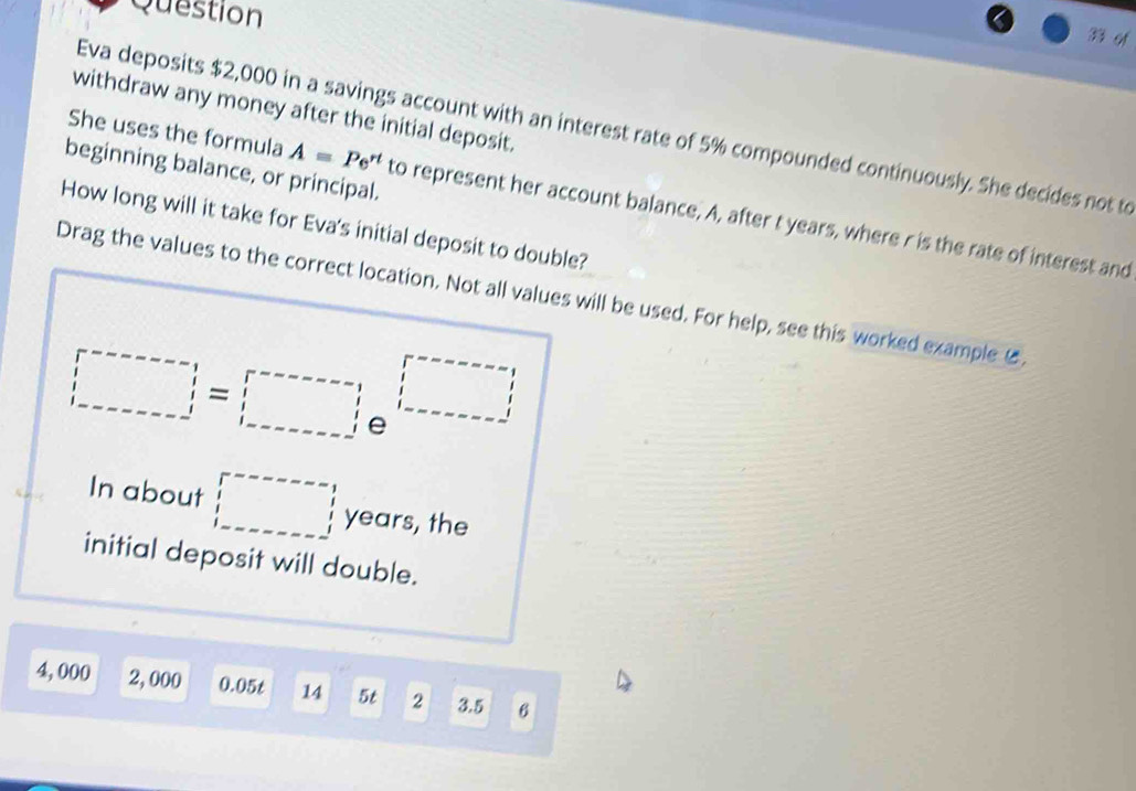 Question 
withdraw any money after the initial deposit. 
Eva deposits $2,000 in a savings account with an interest rate of 5% compounded continuously. She decides not to 
beginning balance, or principal. 
She uses the formula A=Pe^(rt) to represent her account balance, A, after t years, where r is the rate of interest and 
How long will it take for Eva's initial deposit to double? 
Drag the values to the correct location. Not all values will be used. For help, see this worked example 6
□ =□
In about □ years, the 
initial deposit will double.
4, 000 2, 000 0.05t 14 5t 2 3.5 6