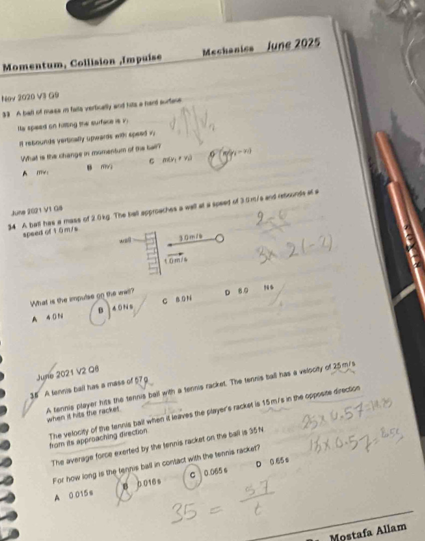 Momentum, Collision ,Impuise Mechanies lune 2025
Nov 2020 V3 G9
39 A ball of masa i falls vertically and hits a hard surfese
Its speed on hitting the surface is v.
It rebounds vertically upwards with speed surd 1
What is the change in momentum of the bell?
A ms B m/s m(y_1!= y_2) Q(m/y_1-x_1)
34 A ball has a mass of 2.0kg. The ball approaches a wall at a speed of 3.0m/s and rebounds at a
June 2021 V1 Q6
speed of 1 0 m/s
wai 3.0 m / è
10m/s
What is the impulse on the wall?
A 40 N B 40 Ns C B. 0 N D 8 0
N6
June 2021 V2 Q8
A tennis player hits the tennis ball with a tennis racket. The tennis ball has a velocity of 25m/s
35 A tennis bail has a mass of 57 g
The velocity of the tennis ball when it leaves the player's racket is 15m/s in the opposite direction
when it hits the racke .
from its approaching direction
The average force exerted by the tennis racket on the ball is 35N
D 0 65 s
For how long is the tennis ball in contact with the tennis racket?
A 0 015s B 0016 s c 0.065 6
Moștafa Allam