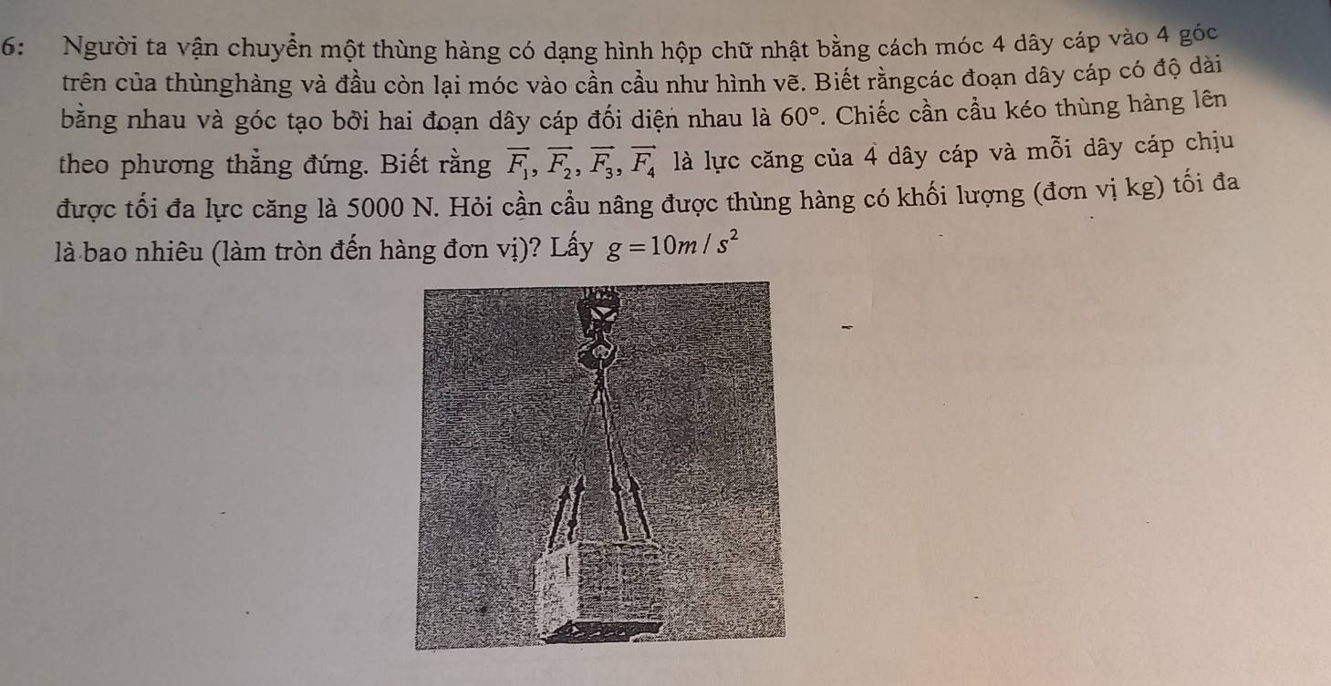 6: Người ta vận chuyển một thùng hàng có dạng hình hộp chữ nhật bằng cách móc 4 dây cáp vào 4 góc 
trên của thùnghàng và đầu còn lại móc vào cần cầu như hình vẽ. Biết rằngcác đoạn dây cáp có độ dài 
bằng nhau và góc tạo bởi hai đoạn dây cáp đối diện nhau là 60°. Chiếc cần cầu kéo thùng hàng lên 
theo phương thẳng đứng. Biết rằng overline F_1, vector F_2, vector F_3, vector F_4 là lực căng của 4 dây cáp và mỗi dây cáp chịu 
được tối đa lực căng là 5000 N. Hỏi cần cầu nâng được thùng hàng có khối lượng (đơn vị kg) tối đa 
là bao nhiêu (làm tròn đến hàng đơn vị)? Lấy g=10m/s^2