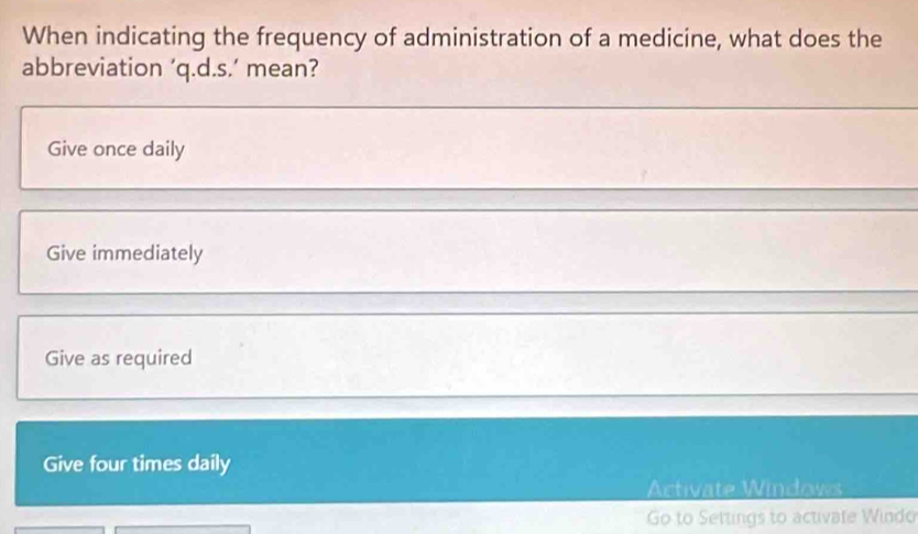 When indicating the frequency of administration of a medicine, what does the
abbreviation ’q.d.s.’ mean?
Give once daily
Give immediately
Give as required
Give four times daily
Activate Windows
Go to Settings to activate Windo