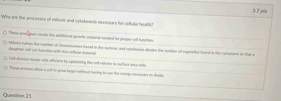 Why are the processes of mitosis and cytokinesis necessary for cellular health?
These proc ases create the additional genetic material needed for proper cell function.
Mitosis halves the number of chromosomes found in the nucleus, and cytokinesis divides the number of organelles found in the cytoplasm so that a
daughter cell can function with less cellular material.
Cell division keeps cells efficient by optimizing the cell volume to surface area ratio.
These process allow a cell to grow larger without having to use the energy necessary to divide.
Question 21