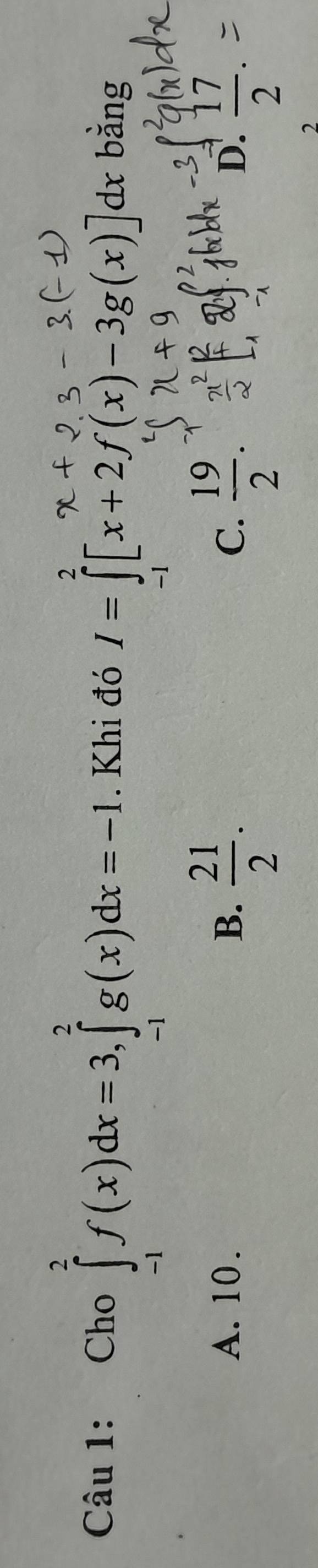 Cho ∈tlimits _(-1)^2f(x)dx=3, ∈tlimits _(-1)^2g(x)dx=-1. Khi đó I=∈t [x+2f(x)-3g(x)]dx bằng
A. 10. B、  21/2 .  19/2 .  17/2 . 
C.
D.
2