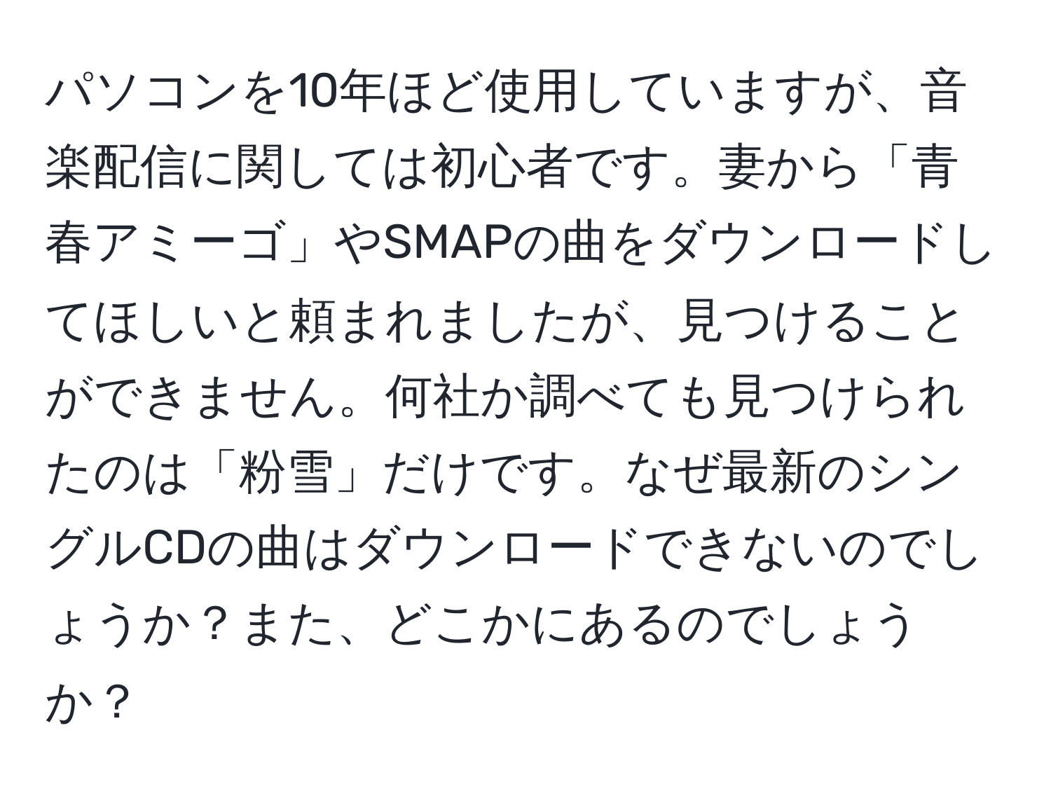 パソコンを10年ほど使用していますが、音楽配信に関しては初心者です。妻から「青春アミーゴ」やSMAPの曲をダウンロードしてほしいと頼まれましたが、見つけることができません。何社か調べても見つけられたのは「粉雪」だけです。なぜ最新のシングルCDの曲はダウンロードできないのでしょうか？また、どこかにあるのでしょうか？