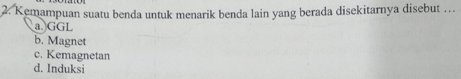 Kemampuan suatu benda untuk menarik benda lain yang berada disekitarnya disebut …
a. GGL
b. Magnet
c. Kemagnetan
d. Induksi