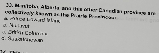 Manitoba, Alberta, and this other Canadian province are
collectively known as the Prairie Provinces:
a. Prince Edward Island
b. Nunavut
c. British Columbia
d. Saskatchewan
34