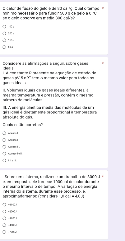 calor de fusão do gelo é de 80 cal/g. Qual o tempo *
mínimo necessário para fundir 500 g de gelo a 0°C, 
se o gelo absorve em média 800 cal/s?
100 s
200 s
150s
50 s
Considere as afirmações a sequir, sobre gases
ideais.
I. A constante R presente na equação de estado de
gases pV 5 nRT tem o mesmo valor para todos os
gases ideais.
II. Volumes iguais de gases ideais diferentes, à
mesma temperatura e pressão, contêm o mesmo
número de moléculas.
III. A energia cinética média das moléculas de um
gás ideal é diretamente proporcional à temperatura
absoluta do gás.
Quais estão corretas?
Apenas I
Apenas II.
Apenas III.
Apenas I e II.
I, ⅢeⅢI.
Sobre um sistema, realiza-se um trabalho de 3000 J *
e, em resposta, ele fornece 1000cal de calor durante
o mesmo intervalo de tempo. A variação de energia
interna do sistema, durante esse processo, é,
aproximadamente: (considere 1,0cal=4,0J)
-1000J
+20000
-4000J
+4000J
+70000