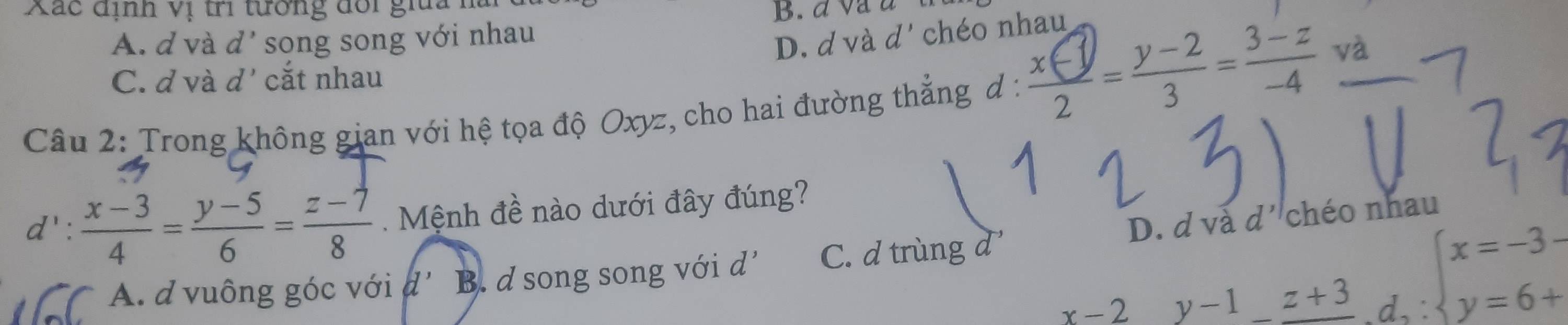 Xác định vị tri tưởng đổi giua 1
A. d và d' song song với nhau ∩ chéo nhau
D. d và
C. d và d' cắt nhau
Câu 2: Trong không gian với hệ tọa độ Oxyz, cho hai đường thẳng d : 9--² - ª và
d' :  (x-3)/4 = (y-5)/6 = (z-7)/8  Mệnh đề nào dưới đây đúng?
D. d và d' chéo nhau
A. d vuông góc với a' B. d song song với d^1 C. d trùng d
x-2 y-1z+3 d,:beginarrayl x=-3- y=6+endarray.