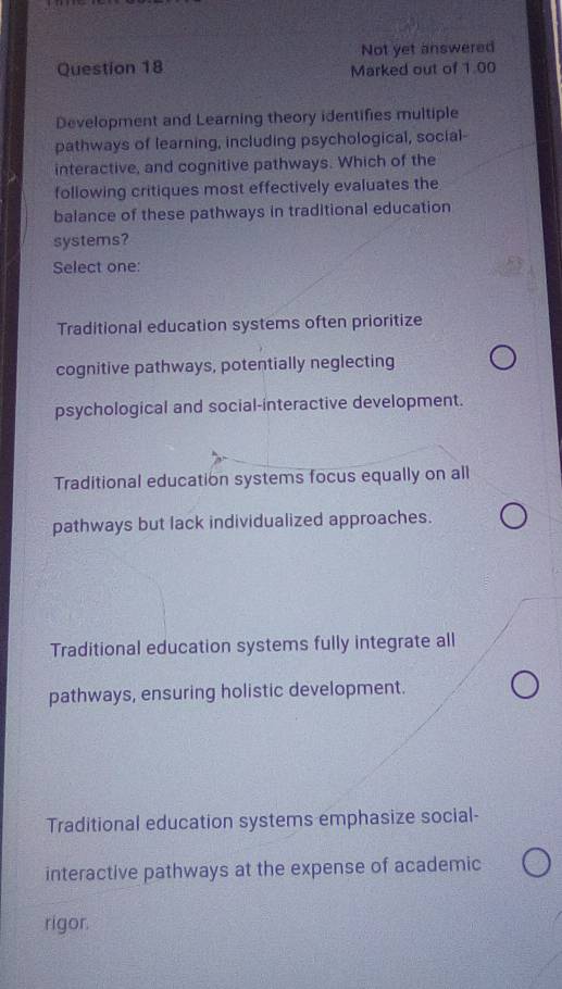 Not yet answered
Question 18 Marked out of 1.00
Development and Learning theory identifies multiple
pathways of learning, including psychological, social-
interactive, and cognitive pathways. Which of the
following critiques most effectively evaluates the
balance of these pathways in traditional education
systems?
Select one:
Traditional education systems often prioritize
cognitive pathways, potentially neglecting
psychological and social-interactive development.
Traditional education systems focus equally on all
pathways but lack individualized approaches.
Traditional education systems fully integrate all
pathways, ensuring holistic development.
Traditional education systems emphasize social-
interactive pathways at the expense of academic
rigor.