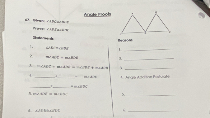 Angle Proofs 
67. Given: ∠ ADC≌ ∠ BDE
Prove: ∠ ADE≌ ∠ BDC
Statements Reasons 
1. ∠ ADC≌ ∠ BDE
1. 
_ 
2. m∠ ADC=m∠ BDE
2._ 
3. m∠ ADC+m∠ ADB=m∠ BDE+m∠ ADB 3._ 
4. _×_ =m∠ ADE 4. Angle Addition Postulate 
_+_ =m∠ BDC
5. m∠ ADE=m∠ BDC 5._ 
6. ∠ ADE≌ ∠ BDC
6._